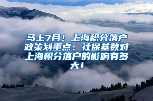 马上7月！上海积分落户政策划重点：社保基数对上海积分落户的影响有多大！