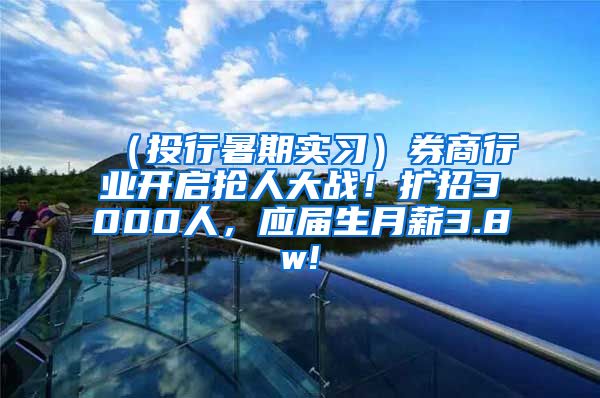 （投行暑期实习）券商行业开启抢人大战！扩招3000人，应届生月薪3.8w!