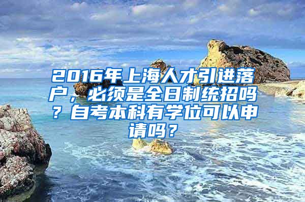 2016年上海人才引进落户，必须是全日制统招吗？自考本科有学位可以申请吗？