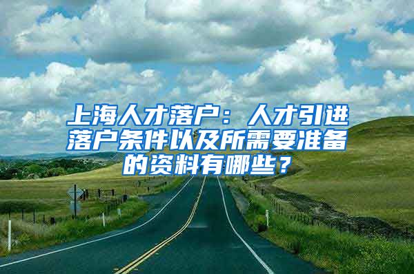 上海人才落户：人才引进落户条件以及所需要准备的资料有哪些？