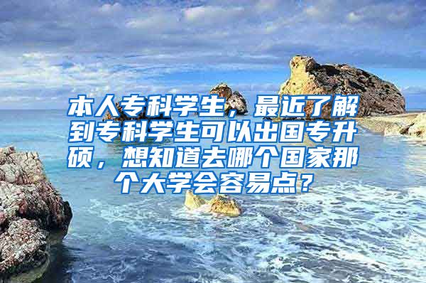 本人专科学生，最近了解到专科学生可以出国专升硕，想知道去哪个国家那个大学会容易点？