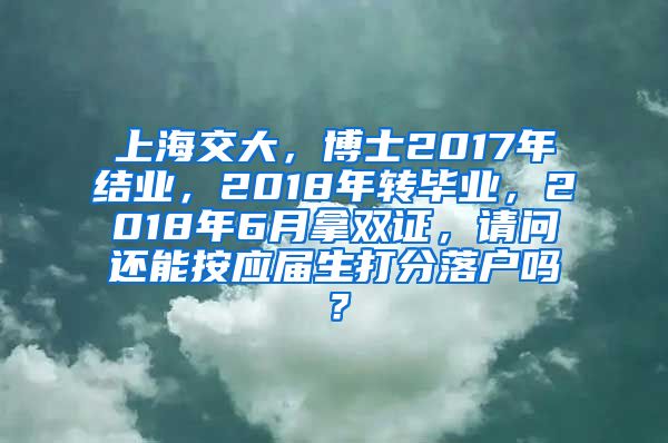 上海交大，博士2017年结业，2018年转毕业，2018年6月拿双证，请问还能按应届生打分落户吗？