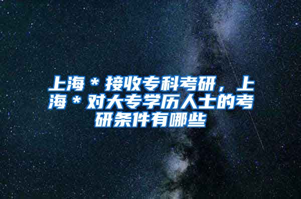 上海＊接收专科考研，上海＊对大专学历人士的考研条件有哪些