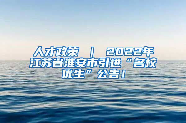 人才政策 ｜ 2022年江苏省淮安市引进“名校优生”公告！