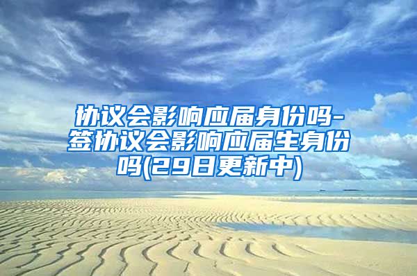 协议会影响应届身份吗-签协议会影响应届生身份吗(29日更新中)