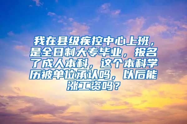 我在县级疾控中心上班，是全日制大专毕业，报名了成人本科，这个本科学历被单位承认吗，以后能涨工资吗？