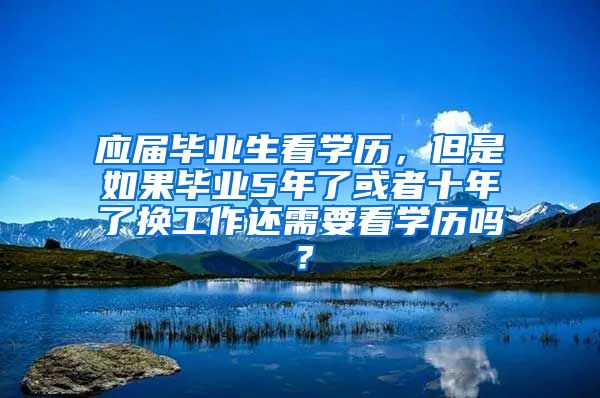 应届毕业生看学历，但是如果毕业5年了或者十年了换工作还需要看学历吗？