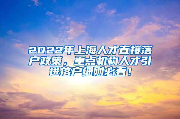 2022年上海人才直接落户政策，重点机构人才引进落户细则必看！