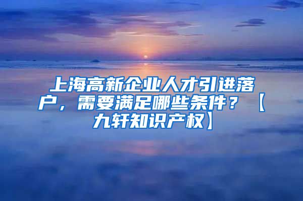 上海高新企业人才引进落户，需要满足哪些条件？【九轩知识产权】