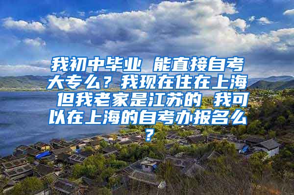 我初中毕业 能直接自考大专么？我现在住在上海 但我老家是江苏的 我可以在上海的自考办报名么？