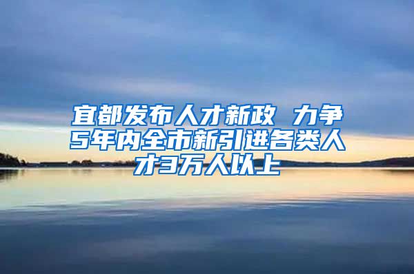 宜都发布人才新政 力争5年内全市新引进各类人才3万人以上