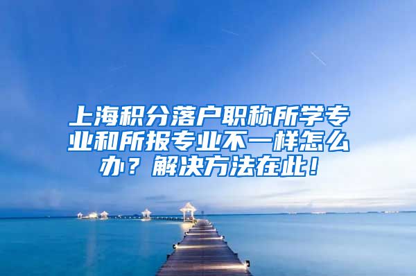 上海积分落户职称所学专业和所报专业不一样怎么办？解决方法在此！