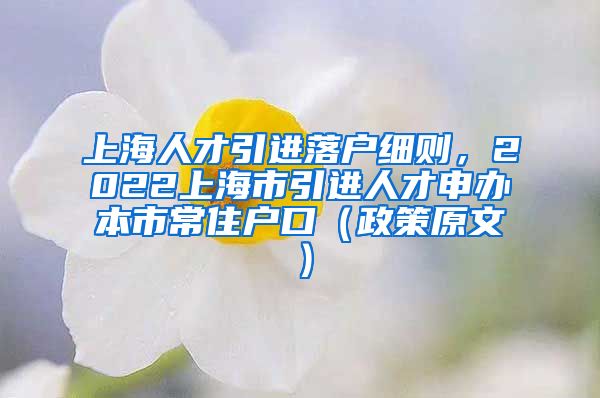 上海人才引进落户细则，2022上海市引进人才申办本市常住户口（政策原文）