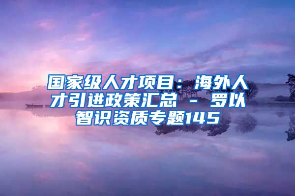 国家级人才项目：海外人才引进政策汇总 - 罗以智识资质专题145