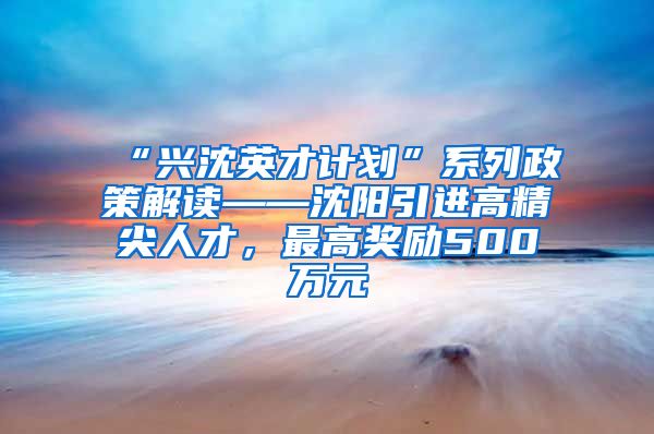 “兴沈英才计划”系列政策解读——沈阳引进高精尖人才，最高奖励500万元