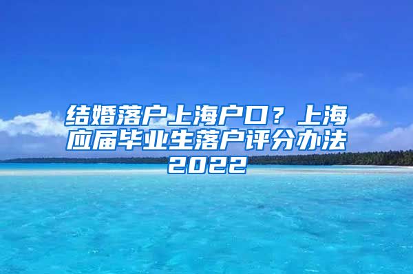 结婚落户上海户口？上海应届毕业生落户评分办法2022