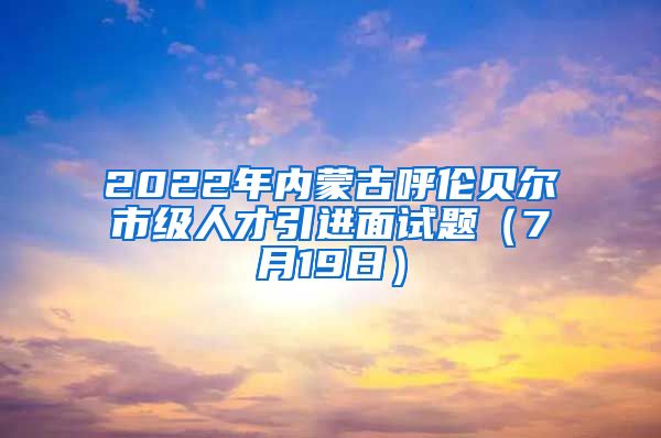 2022年内蒙古呼伦贝尔市级人才引进面试题（7月19日）