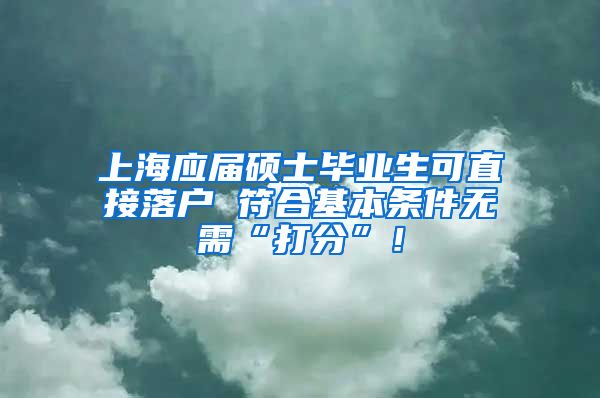 上海应届硕士毕业生可直接落户 符合基本条件无需“打分”！