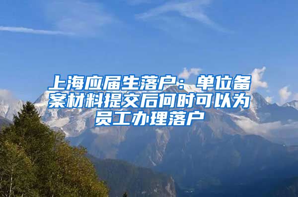 上海应届生落户：单位备案材料提交后何时可以为员工办理落户