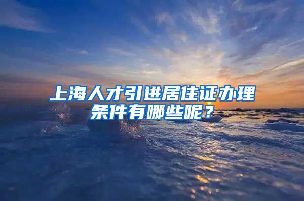 上海人才引进居住证办理条件有哪些呢？