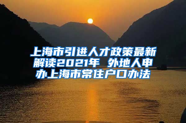 上海市引进人才政策最新解读2021年 外地人申办上海市常住户口办法