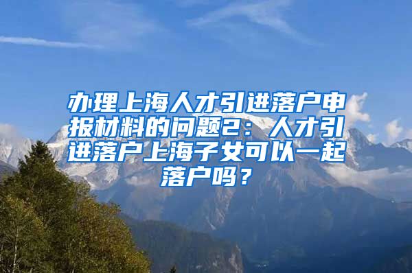 办理上海人才引进落户申报材料的问题2：人才引进落户上海子女可以一起落户吗？