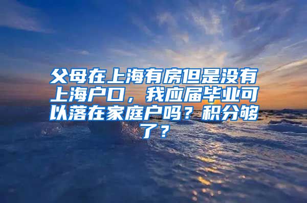 父母在上海有房但是没有上海户口，我应届毕业可以落在家庭户吗？积分够了？