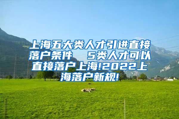 上海五大类人才引进直接落户条件  5类人才可以直接落户上海!2022上海落户新规!