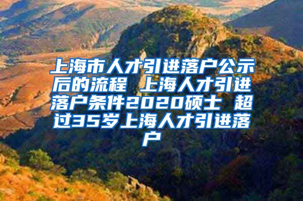 上海市人才引进落户公示后的流程 上海人才引进落户条件2020硕士 超过35岁上海人才引进落户