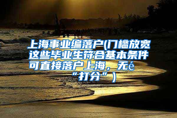 上海事业编落户(门槛放宽这些毕业生符合基本条件可直接落户上海，无需“打分”)