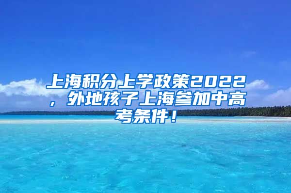 上海积分上学政策2022，外地孩子上海参加中高考条件！