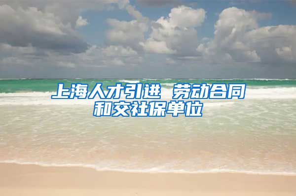 上海人才引进 劳动合同和交社保单位