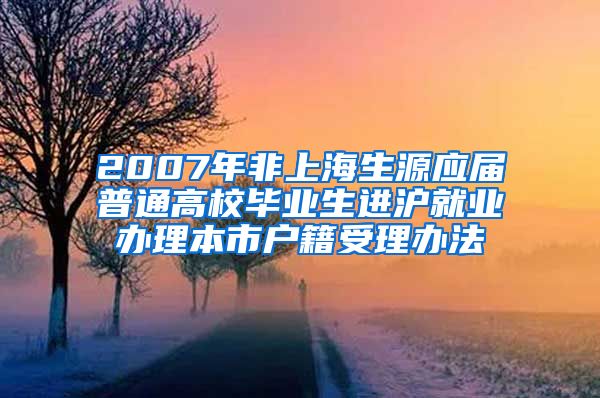 2007年非上海生源应届普通高校毕业生进沪就业办理本市户籍受理办法