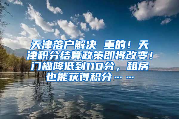 天津落户解决 重的！天津积分结算政策即将改变！门槛降低到110分，租房也能获得积分……