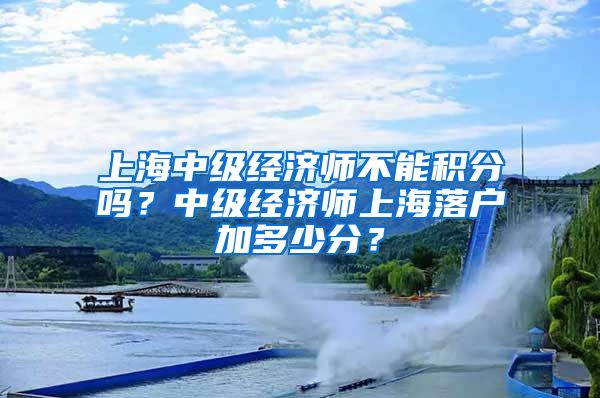 上海中级经济师不能积分吗？中级经济师上海落户加多少分？