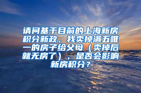 请问基于目前的上海新房积分新政，我卖掉满五唯一的房子给父母（卖掉后就无房了），是否会影响新房积分？