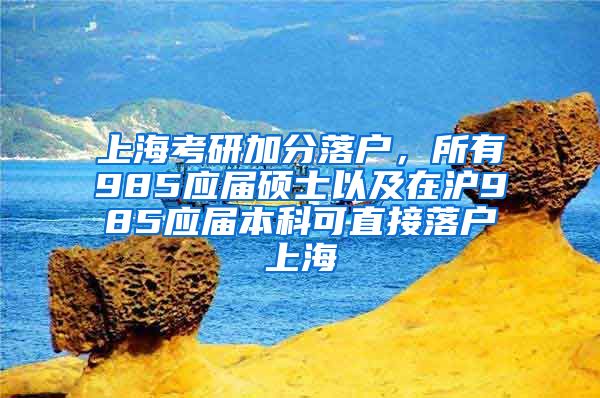 上海考研加分落户，所有985应届硕士以及在沪985应届本科可直接落户上海