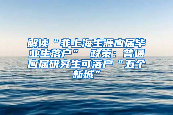 解读“非上海生源应届毕业生落户” 政策：普通应届研究生可落户“五个新城”