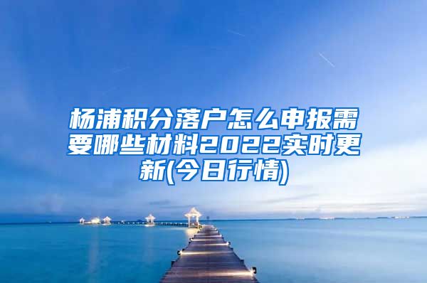 杨浦积分落户怎么申报需要哪些材料2022实时更新(今日行情)