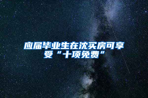 应届毕业生在沈买房可享受“十项免费”