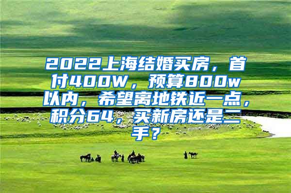 2022上海结婚买房，首付400W，预算800w以内，希望离地铁近一点，积分64，买新房还是二手？