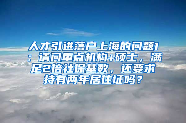 人才引进落户上海的问题1：请问重点机构+硕士，满足2倍社保基数，还要求持有两年居住证吗？