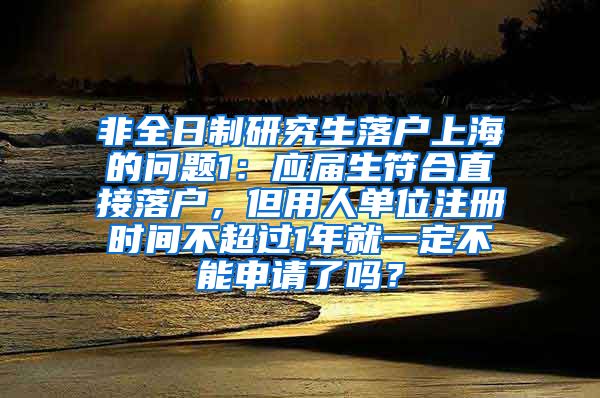 非全日制研究生落户上海的问题1：应届生符合直接落户，但用人单位注册时间不超过1年就一定不能申请了吗？