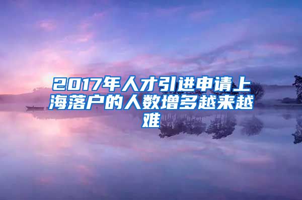 2017年人才引进申请上海落户的人数增多越来越难