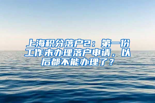 上海积分落户2：第一份工作未办理落户申请，以后都不能办理了？