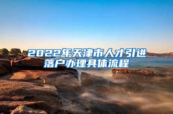 2022年天津市人才引进落户办理具体流程