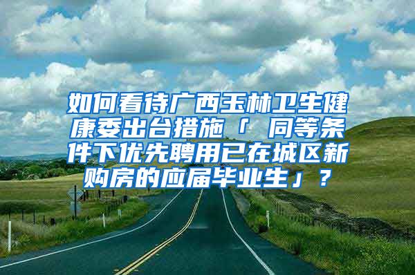 如何看待广西玉林卫生健康委出台措施「 同等条件下优先聘用已在城区新购房的应届毕业生」？