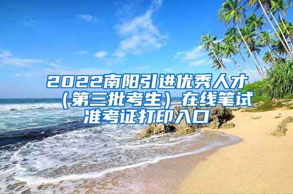 2022南阳引进优秀人才（第三批考生）在线笔试准考证打印入口