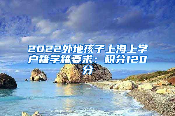 2022外地孩子上海上学户籍学籍要求：积分120分