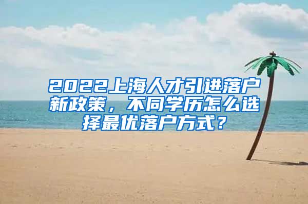 2022上海人才引进落户新政策，不同学历怎么选择最优落户方式？